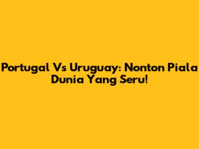 Portugal Vs Uruguay: Nonton Piala Dunia Yang Seru!