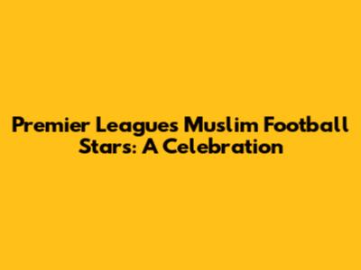 Premier League's Muslim Football Stars: A Celebration