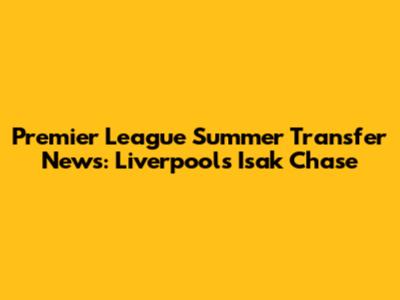 Premier League Summer Transfer News: Liverpool's Isak Chase