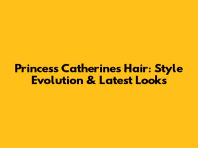 Princess Catherine's Hair: Style Evolution & Latest Looks