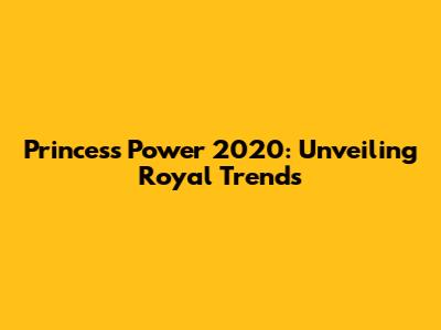 Princess Power 2020: Unveiling Royal Trends