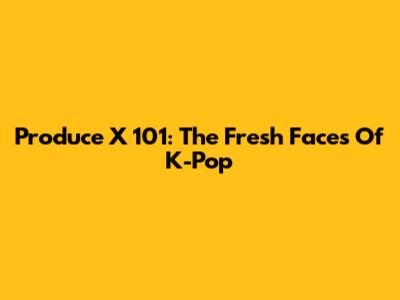 Produce X 101: The Fresh Faces Of K-Pop