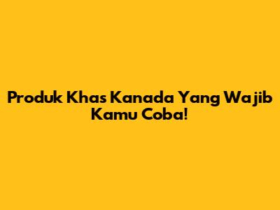 Produk Khas Kanada Yang Wajib Kamu Coba!