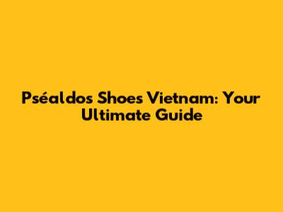 Pséaldos Shoes Vietnam: Your Ultimate Guide