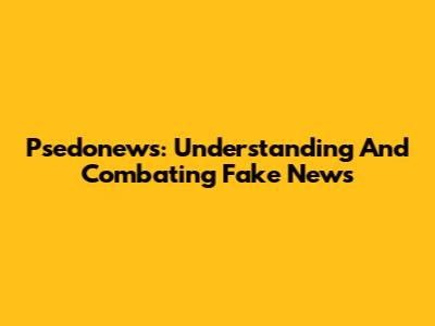 Psedonews: Understanding And Combating Fake News