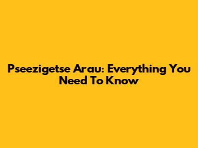 Pseezigetse Arau: Everything You Need To Know
