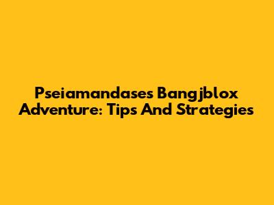 Pseiamandase's Bangjblox Adventure: Tips And Strategies