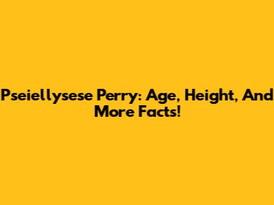 Pseiellysese Perry: Age, Height, And More Facts!