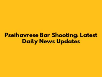 Pseihavrese Bar Shooting: Latest Daily News Updates