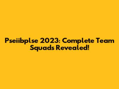 Pseiibplse 2023: Complete Team Squads Revealed!