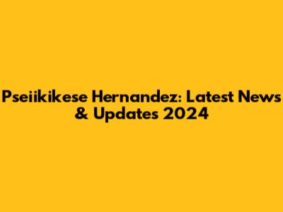 Pseiikikese Hernandez: Latest News & Updates 2024