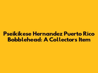 Pseikikese Hernandez Puerto Rico Bobblehead: A Collector's Item