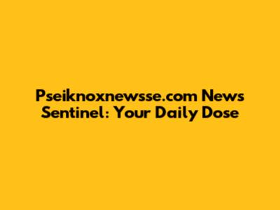 Pseiknoxnewsse.com News Sentinel: Your Daily Dose
