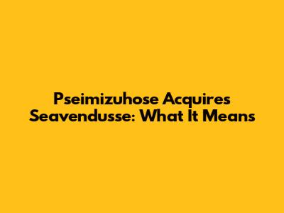 Pseimizuhose Acquires Seavendusse: What It Means