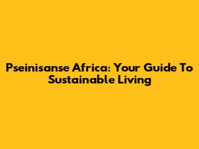 Pseinisanse Africa: Your Guide To Sustainable Living