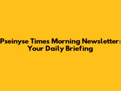 Pseinyse Times Morning Newsletter: Your Daily Briefing