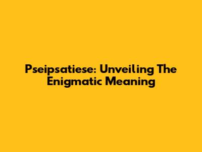 Pseipsatiese: Unveiling The Enigmatic Meaning