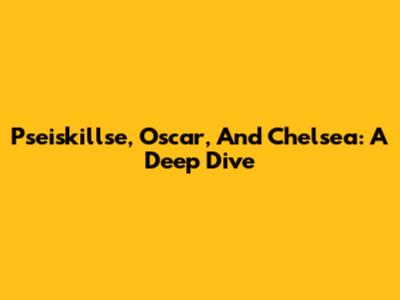 Pseiskillse, Oscar, And Chelsea: A Deep Dive