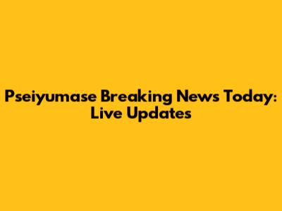 Pseiyumase Breaking News Today: Live Updates