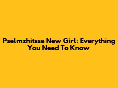 Pselmzhitsse New Girl: Everything You Need To Know