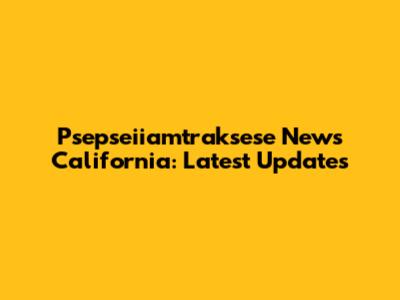 Psepseiiamtraksese News California: Latest Updates