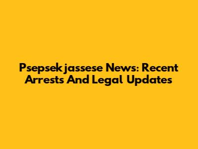 Psepsekjassese News: Recent Arrests And Legal Updates