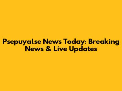 Psepuyalse News Today: Breaking News & Live Updates