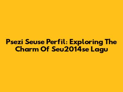 Psezi Seuse Perfil: Exploring The Charm Of Seu2014se Lagu