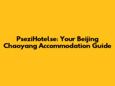 PseziHotelse: Your Beijing Chaoyang Accommodation Guide