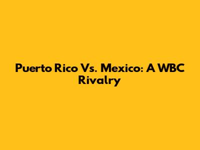 Puerto Rico Vs. Mexico: A WBC Rivalry