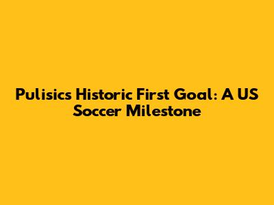 Pulisic's Historic First Goal: A US Soccer Milestone
