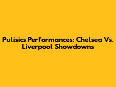 Pulisic's Performances: Chelsea Vs. Liverpool Showdowns