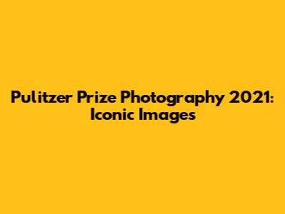 Pulitzer Prize Photography 2021: Iconic Images