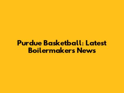 Purdue Basketball: Latest Boilermakers News