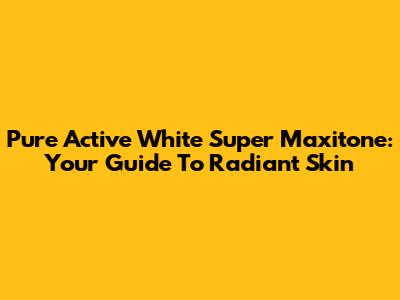 Pure Active White Super Maxitone: Your Guide To Radiant Skin