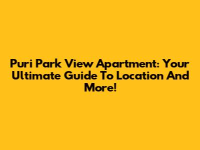 Puri Park View Apartment: Your Ultimate Guide To Location And More!