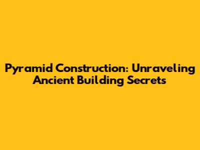 Pyramid Construction: Unraveling Ancient Building Secrets