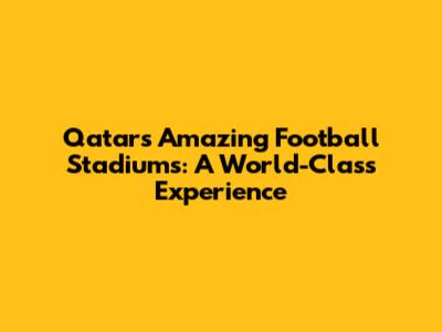 Qatar's Amazing Football Stadiums: A World-Class Experience
