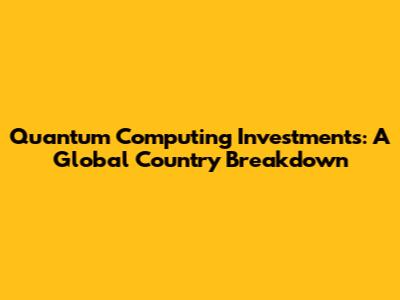 Quantum Computing Investments: A Global Country Breakdown
