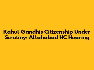 Rahul Gandhi's Citizenship Under Scrutiny: Allahabad HC Hearing