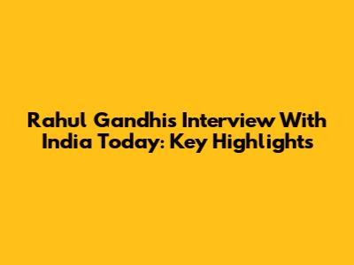 Rahul Gandhi's Interview With India Today: Key Highlights