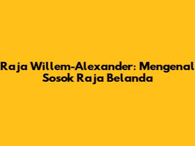 Raja Willem-Alexander: Mengenal Sosok Raja Belanda
