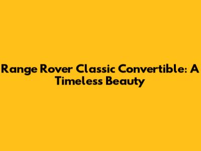 Range Rover Classic Convertible: A Timeless Beauty
