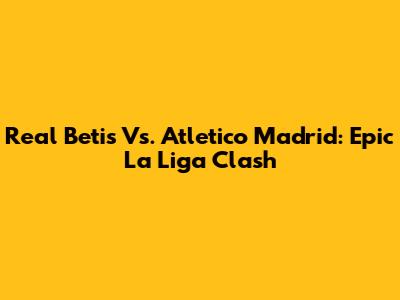 Real Betis Vs. Atletico Madrid: Epic La Liga Clash