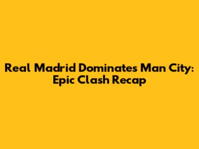 Real Madrid Dominates Man City: Epic Clash Recap