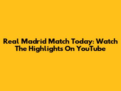 Real Madrid Match Today: Watch The Highlights On YouTube