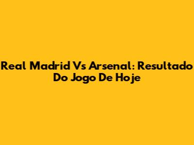 Real Madrid Vs Arsenal: Resultado Do Jogo De Hoje