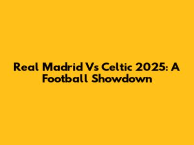 Real Madrid Vs Celtic 2025: A Football Showdown