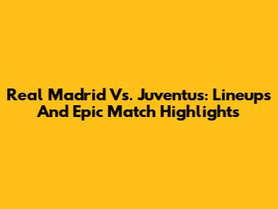 Real Madrid Vs. Juventus: Lineups And Epic Match Highlights