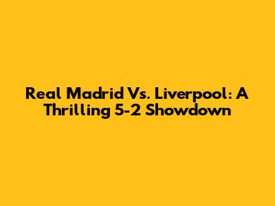 Real Madrid Vs. Liverpool: A Thrilling 5-2 Showdown